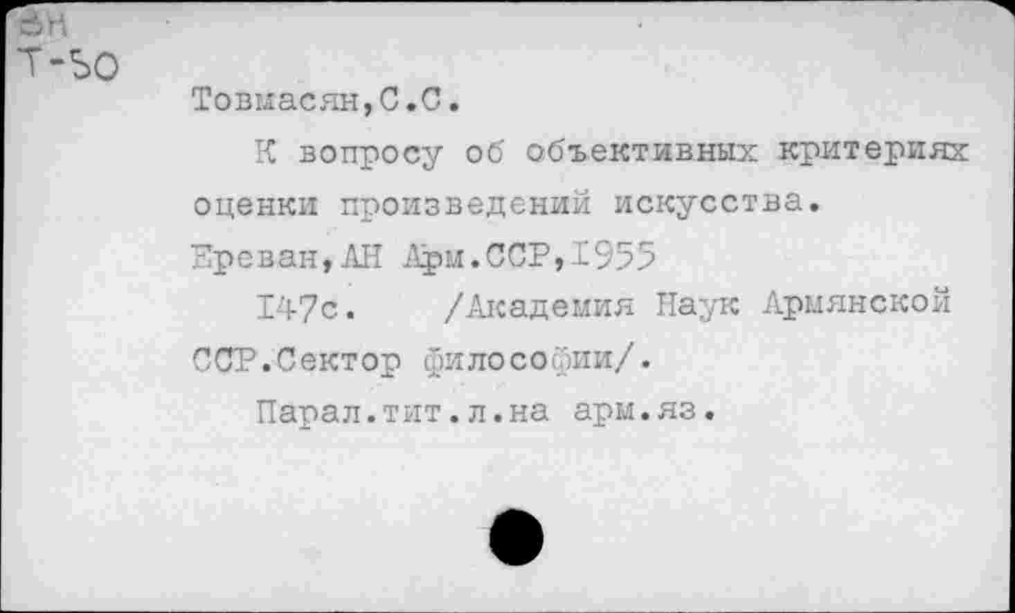 ﻿Товмасян,С.С.
К вопросу об объективных критериях оценки произведений искусства.
Ереван,АН Арм.ССР,1955
147с. /Академия Наук Армянской ССР.Сектор философии/.
Парал.тит.л.на арм.яз.